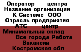 Оператор Call-центра › Название организации ­ К Системс, ООО › Отрасль предприятия ­ АТС, call-центр › Минимальный оклад ­ 15 000 - Все города Работа » Вакансии   . Костромская обл.